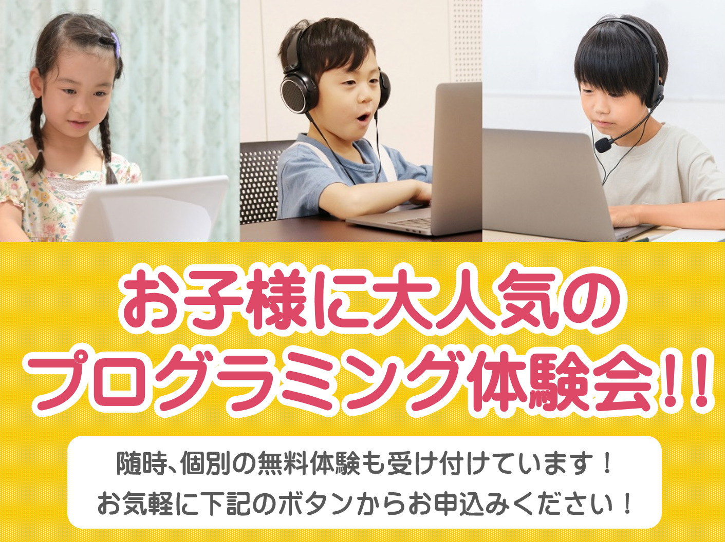 お子様に大人気の
プログラミング体験会!!
随時、個別の無料体験も受け付けています！
お気軽に下記のボタンからお申込みください！
