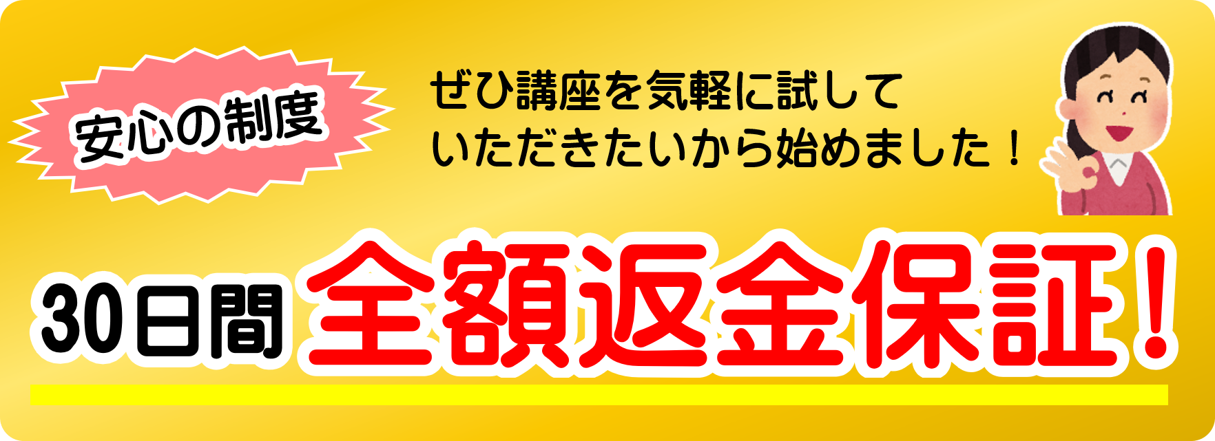 安心の制度
ぜひ講座を気軽に試して
いただきたいから始めました！
30日間全額返金保証!
